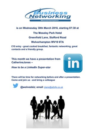 is on Wednesday 30th March 2016, starting 07:30 at
The Moseley Park Hotel
Greenfield Lane, Stafford Road
Wolverhampton WV10 6TA
£10 entry - great cooked breakfast, fantastic networking, great
contacts and a friendly group.
This month we have a presentation from
Catherine Jones –
How to be a LinkedIn Super-star
There will be time for networking before and after a presentation.
Come and join us - and bring a colleague
@wolvesbiz; email claire@a2ofs.co.uk
 