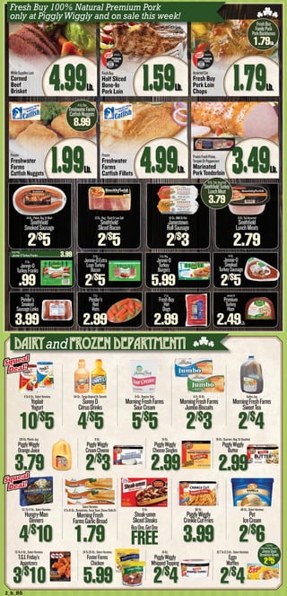 2_b_BS
128-Oz.PlasticJug
PigglyWiggly
OrangeJuice
3.79
7.6To11-Oz.,SelectVarieties
T.G.I.Friday’s
Appetizers
3/$
10
8-Oz.
PigglyWiggly
CreamCheese
2/$
3
24To28-Oz.,SelectVarieties
FosterFarms
Chicken
5.99
16-Oz.
PigglyWiggly
CheeseSingles
2.99
16-Oz.
PigglyWiggly
WhippedTopping
2/$
4
16-Oz.,Quarters,Reg.OrUnsalted
PigglyWiggly
Butter
10.7To12.3-Oz.,SelectVarieties
Eggo
Waffles
2/$
4
4To6-Oz.,SelectVarieties
Yoplait
Yogurt
10/$
5
13.1To17-Oz.,SelectVarieties
Hungry-Man
Dinners
4/$
10
64-Oz.,TangyOriginalOrSmooth
SunnyD
CitrusDrinks
4/$
5
SelectVarieties
8To16-Oz.,Breadsticks,TexasToast,DinnerRollsOr
MorningFresh
FarmsGarlicBread
1.79
8-Oz.,RegularOnly
MorningFreshFarms
SourCream
5/$
5
9-Oz.
Steak-umm
SlicedSteaks
8-Ct.16-Oz.
MorningFreshFarms
JumboBiscuits
2/$
3
80-Oz.
PigglyWiggly
CrinkleCutFries
3.99
GallonJug
MorningFreshFarms
SweetTea
2/$
4
48-Oz.,SelectVarieties
Pet
IceCream
2/$
6
12-Oz.
Jennie-O
TurkeyFranks
.99
14-Oz.,Polish,Reg.OrBeef
Smithfield
SmokedSausage
2/$
5
12-Oz.,Reg.,ThickOrLowSalt
Smithfield
SlicedBacon
2/$
5
16-Oz.,MildOrHot
Jamestown
RollSausage
2/$
3
9-Oz.TubAssorted
Smithfield
LunchMeats
2.79
2-Lb.
Pender’s
Smoked
SausageLinks
3.99
12-Oz.
Jennie-OExtra
LeanTurkey
Bacon
2/$
5
2-Lb.Pkg.
Jennie-O
Turkey
Burgers
5.99
2-Lb.
FreshBuy
Hot
Dogs
2.99
WhileSuppliesLast
Corned
Beef
Brisket 4.99Lb.
Frozen
Freshwater
Farms
CatfishNuggets 1.99Lb.
FreshBuy
Half Sliced
Bone-In
Pork Loin 1.59Lb.
Frozen
Freshwater
Farms
Catfish Fillets 4.99Lb.
AssortedCut
Fresh Buy
Pork Loin
Chops 1.79Lb.
PrairieFreshPrime,
TeriyakiOrPeppercorn
Marinated
PorkTenderloin
Squeal
Deal!
Squeal
Deal!
Squeal
Deal!
Squeal
Deal!
2.99
FREE
BuyOne,GetOne
7To9-Oz.
SelectVarieties,EntreeOr
JimmyDean
BreakfastBowls
2/$
5
Fresh Buy 100% Natural Premium Pork
only at PigglyWiggly and on sale this week!
DairyandFrozen Department!
3.49Lb.
FreshBuy
FamilyPack
PorkBackbones
1.79Lb.
4-Lb.Box
FreshwaterFarms
CatfishNuggets
8.99
9-Oz.Tub,Assorted
SmithfieldTurkey
LunchMeat
3.79
2-Lb.
Pender’s
Red
Hots
2.99
3-Lb.Pkg.
Jennie-OTurkeyFranks......................................3.99
BORN, RAISED &
HARVESTED IN USA
PREMIUM
PORK
Distributed by
PW NC LLC
Kinston, NC 28501
BORN, RAISED &
HARVESTED IN USA
PREMIUM
PORK
Distributed by
PW NC LLC
Kinston, NC 28501
14-Oz.
Jennie-O
Smoked
TurkeySausage
2/$
5
Jennie-O
Premium
Turkey
Ham
2.49Lb.
 