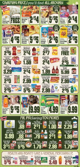 3_b_BS
6-Oz.
Hy•TopGraham
CrackerPieCrust
5/$
5
.75To1.25-Oz.,SelectVarieties
PigglyWiggly
GravyMix
3/$
1
15-Oz.
PigglyWiggly
InstantMashedPotatoes
1.79
64-Oz.
PigglyWiggly
SqueezeKetchup
2.99
32-Oz.Complete
PigglyWiggly
PancakeMix
1.79
14.5-Oz.,SelectVarieties
PigglyWiggly
Tomatoes
.691-Lb.Bag
PigglyWiggly
DryPintoBeans
.88
7.25-Oz.
PigglyWiggly
Macaroni&Cheese
2/$
116-Oz.,CiderOr
Shurfine
WhiteVinegar
.79
5-Oz.,SelectVarieties
PigglyWiggly
PotatoChips
1.008-Oz.Squeeze,Bottle
PigglyWiggly
Mustard
2/$
1
30-Oz.,
PigglyWiggly
Mayonnaise
2.2913To20-Oz.,SelectVarieties
PigglyWiggly
Cereal
1.99
8-RegularRolls
BetterValu
PaperTowels
3.99
SelectVarieties
3.5To12.8-Oz.Total,Optic,Enamel,MaxOr
AdvantageToothpasteOr8-Oz.Mouthwash
ColgateProducts
2/$
6
15-Oz.,SelectVarieties
WhiteRainShampoo
OrConditioner
5/$
5
3-Pack,SelectVarieties
IrishSpring
BarSoap
2/$
4
15To18-Oz.,SelectVarieties
SoftSoap
BodyWash
3.49
2.3To3-Oz.,SelectVarieties
MennenOrLady
SpeedStick
2/$
5
HEALTH AND BEAUTY CARE & General Merchandise
22-Ct.,
LuzianneFamilySizeColdBrew............................2/$
6
13-Oz.JarOr10-Ct.
NutellaMiniCups.................................................2.99
6.5To9.1-Oz.,SelectVar.,FlavorOriginals,WheatThinsOrTriscuit
NabiscoCrackers....................................................2/$
6
Mr. PigSavingyou more!
14-Oz.BoxOr
16-Oz.Bag
Comet Long
Grain Rice
6-Pack,SelectVarieties
Maruchan
Noodle
Cups
16-Oz.SelectVarieties
Mueller’s
Pot Size
Spaghetti
3.7To5.1-Oz.,
SelectVarieties
BettyCrocker
Specialty
Potatoes 5/$
5
15.25To16.25-Oz.,
SelectVarieties
BettyCrocker
Cake Mix 5/$
5
11.8To15.5-Oz.,
SelectVarieties
Kellogg’s
Cereals
10-Pack,
SelectVarieties
Kool-Aid
Jammers
8.9To12-Oz.,
SelectVarieties
GeneralMills
Cereals
15To24-Oz.,SelectVarieties
Bertolli
Sauces
2/$
5
64-Oz.,SelectVarieties
OldOrchard
CocktailJuices
2/$
4
11-Oz.,SelectVarieties
Nabisco
NillaWafers
2/$
7
4.5To8-Oz.,SelectVarieties
BettyCrocker
FruitSnacks
FREE7 To 10-Oz., Dinty Moore Beef
Stew Or Select Varieties
Hormel
CompleatsMeals
2/$
4 1.59
16-Oz.,SelectVarieties
KeeblerZesta
Saltines
2/$
4
80-Oz.
JimDandy
QuickGrits
2/$
5
5.32To6.63-Oz.,SelectVarieties
Pringles
PotatoCrisps
2/$
3
64-Oz.
WhiteHouse
CiderVinegar
2.99
Excludes Decaf, 24-Ct. Select Var.,
LuzianneFamily
SizeTeaBags
2/$
4
24-CountCups,SelectVarieties
International
DelightCreamer
2.99
20-Oz.
StarKistChunk
LightTuna
3.29
7.9To15.66-Oz.,SelectVarieties,
Casseroles,SinglesOr
VelveetaSkillets
2/$
4
35-Oz.
Hunt’sNatural
Ketchup
1.99
26.5-Oz. Big Jar
Nutella
HazelnutSpread
5.99
10To13.58-Oz.,SelectVarieties
Hostess
SnackCakes
2/$
5
6-Oz.,SelectVarieties
RothburyFarms
Croutons
5/$
5
80-Ct. Dryer Sheets Or 32-Oz.,
Select Varieties
SnuggleOrAll
FabricSheets
2.99
45-Oz.AutoLemonSplashOr
25-Oz.,SelectVarieties
PalmoliveDishLiquid
2/$
5
32-Oz.,SelectVarieties
Gatorade
Sports
Drinks 5/$
5 47-Lb.,PrimeCuts
OrCome&GetIt!
Alpo
Dog Food 19.99
45-Oz.PowderOr
50-Oz.Liquid
Gain
Laundry
Detergent
SelectVar.,11To38-Ct.,
GoodNites,PullUps,
SnugDryOrLittleMovers
Huggies
Diapers 9.99
2/$
4 2/$
4FREE
BuyOne,GetOne
charming Pricesyou’ll find all around!
Squeal
Deal!
Squeal
Deal!
Squeal
Deal!
Squeal
Deal!
4/$
5 2/$
6
1.2To2.8-Oz.,
SelectVarieties
Kellogg’s
CerealCups
5/$
5
12To16-Oz.,
SelectVarieties
BettyCrocker
Frosting
2/$
3
15-Oz.SelectVarieties,WithBeansOr
HormelChili
WithNoBeans
16.5-Oz.,White,DevilsFoodOrLemon
PigglyWigglyCakeMix...............................89
2/$
5
4.1To7.1-Oz.,
SelectVarieties
FiberOne
ChewyBars
2/$
5
4.99
 