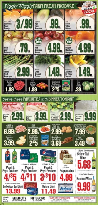 PintPkg.,“GreatForSalads”
RedRipe
Grape
Tomatoes
1.99
8-Oz.Pkg.
Assorted
MiniSweet
Peppers
1.99
5-Oz.Sweet&Crunchy,11-Oz.
VeggieLover’sSaladOr6-Oz.
FreshExpress
SweetButterSalad
2/$
5
FarmFresh
Crisp
Green
Cabbage
.39Lb.
PigglyWigglyfarm fresh produce
Sweet&Seedless
California
Navel
Oranges 3/.99
Fresh
Zesty
Rutabagas .79Lb.
Green
Tender
Fresh
Asparagus 2.99Lb.
LargeCreamy
Ripe
Hass
Avocados .99Ea.
EasternGrown
Red
Delicious
Apples 4.99Ea.
“NoWaste”
Crisp
Broccoli
Crowns 1.49Lb.
Jumbo
Sweet
Yellow
Onions .99Lb.
SweetGolden
Nugget
Mandarin
Oranges 4.99Ea.
FarmFresh
Zucchini
OrYellow
Squash 1.49Lb.
2-Lb.
Bag
5-Lb.
Bag
p4PIG
Prices in
this ad
good at:
•SILERCITY600 West Raleigh Street
•PITTSBORO317 East Street
SILER CITY STORE HOURS
SUN.: 8:00 AM UNTIL 9:00 PM
MON. THRU SAT. 7:00 AM UNTIL 9:00 PM
PITTSBORO STORE HOURS
SUN.: 8:00 AM UNTIL 8:00 PM
MON. THRU SAT. 7:00 AM UNTIL 9:00 PM
2 Liter
Pepsi&
PepsiProducts
6 Pack 16 Oz. NR Bottles
4/$
11
12 Pack 12 Oz. Cans
3/$
104/$
5
Pepsi&
PepsiProducts
Pepsi&
PepsiProducts
18Pack12Oz.CansOrBottles
11.49
NaturalLight
4Pack
9.5Oz.Bottles
Frappuccino
4.9918Pack12Oz.CansOrBottles
13.99
Budweiser,BudLight
Not Available In All Piggly Wiggly Locations
1.5Liter,SelectVarieties
9.98
BarefootWine
Not Available In All Piggly Wiggly Locations
1.5Liter,SelectVarieties
5.68
YellowTail
Wine
Kretschmar
PastramiOr
CornedBeef
6.99Lb.
Kretschmar
Provolone
Cheese
3.99Lb.
Assorted
Tyson
BonelessWings
2.99Lb.
7.3-Oz.SelectVarieties
SnackFactory
PretzelCrisps
2/$
5
SlicedToOrder!
Cooked
Deli
Ham 2.99Lb.
OvenRoasted
Deli
Turkey 3.99Lb.
16-Ct.Pkg.BakeryFresh
SplitTop
PotatoRolls
2.99Pkg.
20-Oz.
MorningFresh
RyeSwirlLoaf
3.69
In-StoreBaked&Decorated,12-Inch
St.Patrick’sDayTheme
MessageCookie
7.99“GreatWithStrawberries”,14-Oz.
Angel
FoodCake
3.49
6-Ct.Pkg.
YellowOrChocolate
St.Patrick’s
DayCupcakes 2.99Pkg.
BakeryFresh!48-Oz.
Two Layer
Coconut
Cake 9.99
Serve these favorites with dinner tonight
Everydaylowprice! Everydaylowprice!
 