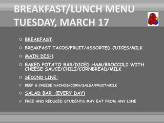  BREAKFAST:
 BREAKFAST TACOS/FRUIT/ASSORTED JUICES/MILK
 MAIN DISH:
 BAKED POTATO BAR/DICED HAM/BROCCOLI WITH
CHEESE SAUCE/CHILI/CORNBREAD/MILK
 SECOND LINE:
 BEEF & CHEESE NACHOS/CORN/SALSA/FRUIT/MILK
 SALAD BAR (EVERY DAY)
 FREE AND REDUCED STUDENTS MAY EAT FROM ANY LINE
 