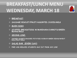  BREAKFAST:
 SAUSAGE BISCUIT/FRUIT/ASSORTED JUICES/MILK
 MAIN DISH:
 STUFFED BREADSTICKS W/MARINARA/CARROTS/GREEN
BEANS/MILK
 SECOND LINE:
 CHICKEN NUGGETS/MASHED POTATOES W/GRAVY/GREEN BEANS/WHEAT
ROLL/FRUIT/MILK
 SALAD BAR (EVERY DAY)
 FREE AND REDUCED STUDENTS MAY EAT FROM ANY LINE
 
