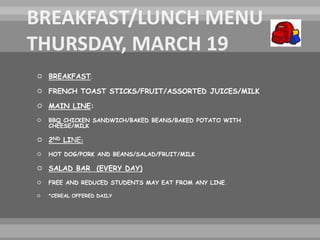  BREAKFAST:
 FRENCH TOAST STICKS/FRUIT/ASSORTED JUICES/MILK
 MAIN LINE:
 BBQ CHICKEN SANDWICH/BAKED BEANS/BAKED POTATO WITH
CHEESE/MILK
 2ND LINE:
 HOT DOG/PORK AND BEANS/SALAD/FRUIT/MILK
 SALAD BAR (EVERY DAY)
 FREE AND REDUCED STUDENTS MAY EAT FROM ANY LINE.
 *CEREAL OFFERED DAILY
 