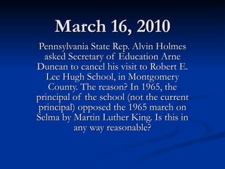 March 16, 2010 Pennsylvania State Rep. Alvin Holmes asked Secretary of Education Arne Duncan to cancel his visit to Robert E. Lee Hugh School, in Montgomery County. The reason? In 1965, the principal of the school (not the current principal) opposed the 1965 march on Selma by Martin Luther King. Is this in any way reasonable? 