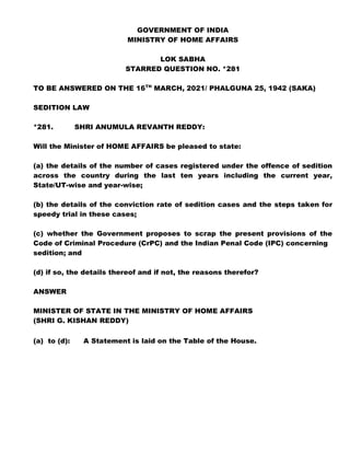 GOVERNMENT OF INDIA
MINISTRY OF HOME AFFAIRS
LOK SABHA
STARRED QUESTION NO. *281
TO BE ANSWERED ON THE 16TH
MARCH, 2021/ PHALGUNA 25, 1942 (SAKA)
SEDITION LAW
*281. SHRI ANUMULA REVANTH REDDY:
Will the Minister of HOME AFFAIRS be pleased to state:
(a) the details of the number of cases registered under the offence of sedition
across the country during the last ten years including the current year,
State/UT-wise and year-wise;
(b) the details of the conviction rate of sedition cases and the steps taken for
speedy trial in these cases;
(c) whether the Government proposes to scrap the present provisions of the
Code of Criminal Procedure (CrPC) and the Indian Penal Code (IPC) concerning
sedition; and
(d) if so, the details thereof and if not, the reasons therefor?
ANSWER
MINISTER OF STATE IN THE MINISTRY OF HOME AFFAIRS
(SHRI G. KISHAN REDDY)
(a) to (d): A Statement is laid on the Table of the House.
 