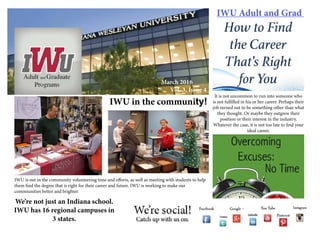 IWU Adult and Grad
March 2016
Vol. 3, Issue 4
It is not uncommon to run into someone who
is not fulfilled in his or her career. Perhaps their
job turned out to be something other than what
they thought. Or maybe they outgrew their
position or their interest in the industry.
Whatever the case, it is not too late to find your
ideal career.
IWU in the community!
IWU is out in the community volunteering time and efforts, as well as meeting with students to help
them find the degree that is right for their career and future. IWU is working to make our
commiunities better and brighter.
We’re not just an Indiana school.
IWU has 16 regional campuses in
3 states.
 