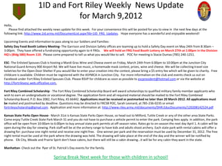 1ID and Fort Riley Weekly News Update
                                    for March 9,2012
Hello,
    Please find attached the weekly news update for this week. For your convenience this will be posted for you to view in the next few days at the
following link: http://www.1id.army.mil/DocumentList.aspx?lib=1ID_FRG_Updates. Hope everyone has a wonderful and enjoyable weekend!

Upcoming Events and information to pass along to our Soldiers and Families:
Safety Day Food Booth Lottery Meeting- The Garrison and Division Safety offices are teaming up to hold a Safety Day event on May 24th from 8:30am –
3:00pm. They have offered a fundraising opportunity again to 4 FRGs. We will hold an FRG Food Booth Lottery on March 27th at 1:00pm in the Division
HQ’s (Bldg 580) Room 110. Please come prepared to tell us what you would like to sell. POC for meeting is Stacie Dumas (785) 240-1251.

ESC- The Enlisted Spouses Club is hosting a Mardi Gras Wine and Cheese event on Friday, March 24th from 6:00pm to 10:00pm at the Junction City
National Guard Armory 900 Airport Rd. We will have live music, a homemade mask contest, prizes, wine and cheese. We will be collecting travel size
toiletries for the Open Door Shelter If you would like to enter your creation into the contest, please bring a $5 entry fee which will be given to charity. Free
childcare is available. Children must be registered with the ASYMCA in Junction City. For more information on the club and events check us out on
Facebook under Fort Riley Enlisted Spouses Club. Please RSVP for childcare as soon as possible to escpresident@hotmail.com or via the website at
http://fortrileyesc.web.officelive.com.

Fort Riley Combined Scholarship - The Fort Riley Combined Scholarship Board will award scholarships to qualified military family member applicants who
wish to earn an undergraduate or vocational degree. The application form and all required material should be mailed to the Fort Riley Combined
Scholarship Board, P.O. Box 2082, Fort Riley, KS 66442. Applications must be received or postmarked no later than 20 March 2012. All applications must
be mailed and postmarked by deadline. Questions may be directed to FRCSB POC, Sarah Leonard, at 785-236-0235 or email
fortrileyscholarship@gmail.com. Application and more information at: http://www.riley.army.mil/documents/DHR.EducDocuments/120208142524.pdf

Kansas State Parks Open House- March 31st is Kansas State Parks Open House, so head out to Milford, Tuttle Creek or any of the other area State Parks.
Come enjoy Tuttle Creek State Park March 31 and you do not have to purchase a vehicle permit to enter the park. Camping fees apply. In addition, the park
office will be open from 10:00am to 6:00pm to buy annual state park permits at off-season rates. Rates go to on-season the next day April 1. A cabin will be
open during the day for viewing. Park staff will be at the archery range to have kids and adults shoot archery. Each state park with rental cabins will offer a
drawing for: purchase one night rental and receive one night free. One winner per park and the reservation must be used by December 31, 2012. The free
night rental must be used at the park where the drawing was held. The drawing will take place at the end of the day and the winner will be notified by
phone. Elk City, Meade and Prairie Spirit don't have cabins, but there will still be a cabin drawing...it will be for any cabin they want in the state.

Manhattan- Check out the flyer of St. Patrick’s Day events for the family.

                                     Spring Break Next week for those with children in school!
 