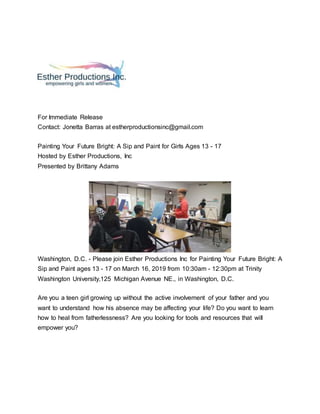 For Immediate Release
Contact: Jonetta Barras at estherproductionsinc@gmail.com
Painting Your Future Bright: A Sip and Paint for Girls Ages 13 - 17
Hosted by Esther Productions, Inc
Presented by Brittany Adams
Washington, D.C. - Please join Esther Productions Inc for Painting Your Future Bright: A
Sip and Paint ages 13 - 17 on March 16, 2019 from 10:30am - 12:30pm at Trinity
Washington University,125 Michigan Avenue NE., in Washington, D.C.
Are you a teen girl growing up without the active involvement of your father and you
want to understand how his absence may be affecting your life? Do you want to learn
how to heal from fatherlessness? Are you looking for tools and resources that will
empower you?
 