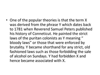 • One of the popular theories is that the term X
  was derived from the phrase Y which dates back
  to 1781 when Reverend Samuel Peters published
  his history of Conneticut. He painted the strict
  laws of the puritan colonists as Y meaning “
  bloody laws” or those that were enforced by
  brutality. Y became shorthand for any strict, old
  fashioned laws such as those forbidding the sale
  of alcohol on Sundays. Y had forbidden X and
  hence became associated with X.
 