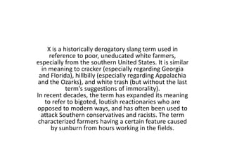 X is a historically derogatory slang term used in
     reference to poor, uneducated white farmers,
especially from the southern United States. It is similar
  in meaning to cracker (especially regarding Georgia
 and Florida), hillbilly (especially regarding Appalachia
and the Ozarks), and white trash (but without the last
            term's suggestions of immorality).
In recent decades, the term has expanded its meaning
   to refer to bigoted, loutish reactionaries who are
opposed to modern ways, and has often been used to
  attack Southern conservatives and racists. The term
 characterized farmers having a certain feature caused
      by sunburn from hours working in the fields.
 