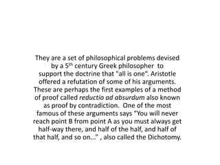 They are a set of philosophical problems devised
        by a 5th century Greek philosopher to
   support the doctrine that "all is one“. Aristotle
   offered a refutation of some of his arguments.
These are perhaps the first examples of a method
 of proof called reductio ad absurdum also known
    as proof by contradiction. One of the most
  famous of these arguments says “You will never
reach point B from point A as you must always get
   half-way there, and half of the half, and half of
that half, and so on...” , also called the Dichotomy.
 