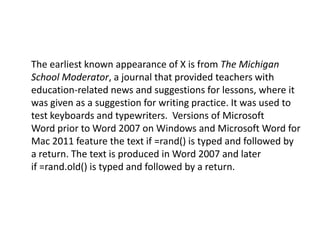 The earliest known appearance of X is from The Michigan
School Moderator, a journal that provided teachers with
education-related news and suggestions for lessons, where it
was given as a suggestion for writing practice. It was used to
test keyboards and typewriters. Versions of Microsoft
Word prior to Word 2007 on Windows and Microsoft Word for
Mac 2011 feature the text if =rand() is typed and followed by
a return. The text is produced in Word 2007 and later
if =rand.old() is typed and followed by a return.
 