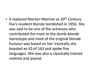 • X replaced Marilyn Monroe as 20th Century
  Fox’s resident blonde bombshell in 1956. She
  was said to be one of the actresses who
  contributed the most to the dumb blonde
  stereotype and most of the original blonde
  humour was based on her. Ironically she
  boasted an IQ of 163 and spoke five
  languages. She was also a classically trained
  violinist and pianist.
 