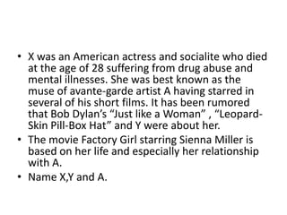 • X was an American actress and socialite who died
  at the age of 28 suffering from drug abuse and
  mental illnesses. She was best known as the
  muse of avante-garde artist A having starred in
  several of his short films. It has been rumored
  that Bob Dylan’s “Just like a Woman” , “Leopard-
  Skin Pill-Box Hat” and Y were about her.
• The movie Factory Girl starring Sienna Miller is
  based on her life and especially her relationship
  with A.
• Name X,Y and A.
 