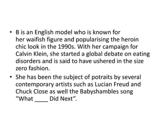 • B is an English model who is known for
  her waifish figure and popularising the heroin
  chic look in the 1990s. With her campaign for
  Calvin Klein, she started a global debate on eating
  disorders and is said to have ushered in the size
  zero fashion.
• She has been the subject of potraits by several
  contemporary artists such as Lucian Freud and
  Chuck Close as well the Babyshambles song
  “What ____ Did Next”.
 