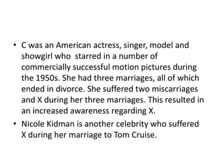 • C was an American actress, singer, model and
  showgirl who starred in a number of
  commercially successful motion pictures during
  the 1950s. She had three marriages, all of which
  ended in divorce. She suffered two miscarriages
  and X during her three marriages. This resulted in
  an increased awareness regarding X.
• Nicole Kidman is another celebrity who suffered
  X during her marriage to Tom Cruise.
 