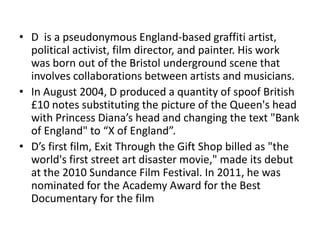 • D is a pseudonymous England-based graffiti artist,
  political activist, film director, and painter. His work
  was born out of the Bristol underground scene that
  involves collaborations between artists and musicians.
• In August 2004, D produced a quantity of spoof British
  £10 notes substituting the picture of the Queen's head
  with Princess Diana’s head and changing the text "Bank
  of England" to “X of England”.
• D’s first film, Exit Through the Gift Shop billed as "the
  world's first street art disaster movie," made its debut
  at the 2010 Sundance Film Festival. In 2011, he was
  nominated for the Academy Award for the Best
  Documentary for the film
 