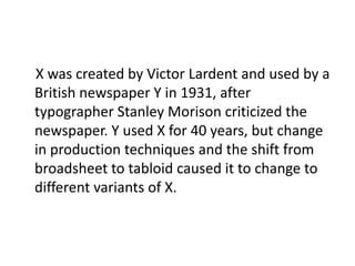 X was created by Victor Lardent and used by a
British newspaper Y in 1931, after
typographer Stanley Morison criticized the
newspaper. Y used X for 40 years, but change
in production techniques and the shift from
broadsheet to tabloid caused it to change to
different variants of X.
 