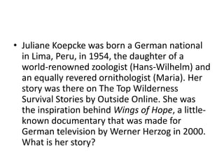 • Juliane Koepcke was born a German national
  in Lima, Peru, in 1954, the daughter of a
  world-renowned zoologist (Hans-Wilhelm) and
  an equally revered ornithologist (Maria). Her
  story was there on The Top Wilderness
  Survival Stories by Outside Online. She was
  the inspiration behind Wings of Hope, a little-
  known documentary that was made for
  German television by Werner Herzog in 2000.
  What is her story?
 