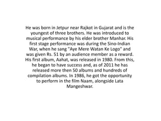 He was born in Jetpur near Rajkot in Gujarat and is the
   youngest of three brothers. He was introduced to
musical performance by his elder brother Manhar. His
  first stage performance was during the Sino-Indian
  War, when he sang "Aye Mere Watan Ke Logo" and
was given Rs. 51 by an audience member as a reward.
His first album, Aahat, was released in 1980. From this,
    he began to have success and, as of 2011 he has
    released more then 50 albums and hundreds of
 compilation albums. In 1986, he got the opportunity
       to perform in the film Naam, alongside Lata
                      Mangeshwar.
 