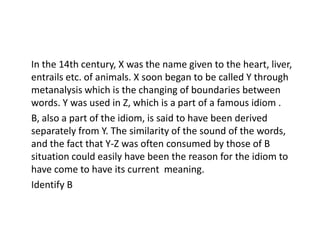 In the 14th century, X was the name given to the heart, liver,
entrails etc. of animals. X soon began to be called Y through
metanalysis which is the changing of boundaries between
words. Y was used in Z, which is a part of a famous idiom .
B, also a part of the idiom, is said to have been derived
separately from Y. The similarity of the sound of the words,
and the fact that Y-Z was often consumed by those of B
situation could easily have been the reason for the idiom to
have come to have its current meaning.
Identify B
 