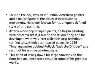 • Jackson Pollock, was an influential American painter
  and a major figure in the abstract expressionist
  movement. He is well known for his uniquely defined
  style of drip painting.
• After a workshop in liquid paints, he began painting
  with his canvases laid out on the studio floor, and he
  developed what was later called his drip technique,
  turning to synthetic resin-based paints. In 1956
  Time magazine dubbed Pollock "Jack the Dripper" as a
  result of his unique painting style.
• This habit of laying down his large canvases on the
  floor had an unexpected result in some of his greatest
  works.
 