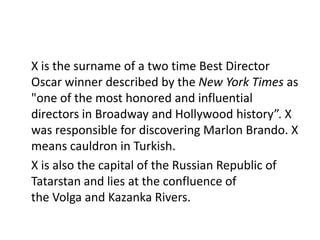 X is the surname of a two time Best Director
Oscar winner described by the New York Times as
"one of the most honored and influential
directors in Broadway and Hollywood history”. X
was responsible for discovering Marlon Brando. X
means cauldron in Turkish.
X is also the capital of the Russian Republic of
Tatarstan and lies at the confluence of
the Volga and Kazanka Rivers.
 