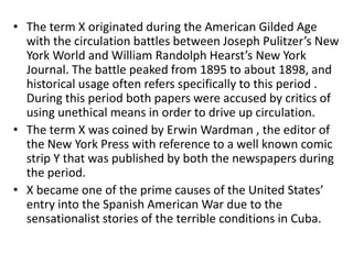 • The term X originated during the American Gilded Age
  with the circulation battles between Joseph Pulitzer’s New
  York World and William Randolph Hearst’s New York
  Journal. The battle peaked from 1895 to about 1898, and
  historical usage often refers specifically to this period .
  During this period both papers were accused by critics of
  using unethical means in order to drive up circulation.
• The term X was coined by Erwin Wardman , the editor of
  the New York Press with reference to a well known comic
  strip Y that was published by both the newspapers during
  the period.
• X became one of the prime causes of the United States’
  entry into the Spanish American War due to the
  sensationalist stories of the terrible conditions in Cuba.
 