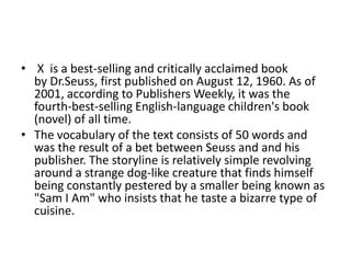 • X is a best-selling and critically acclaimed book
  by Dr.Seuss, first published on August 12, 1960. As of
  2001, according to Publishers Weekly, it was the
  fourth-best-selling English-language children's book
  (novel) of all time.
• The vocabulary of the text consists of 50 words and
  was the result of a bet between Seuss and and his
  publisher. The storyline is relatively simple revolving
  around a strange dog-like creature that finds himself
  being constantly pestered by a smaller being known as
  "Sam I Am" who insists that he taste a bizarre type of
  cuisine.
 