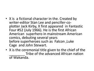 • X is a fictional character in the. Created by
  writer-editor Stan Lee and penciller-co-
  plotter Jack Kirby, X first appeared in Fantastic
  Four #52 (July 1966). He is the first African
  American superhero in mainstream American
  comics, debuting several years
  before superheroes such as Falcon ,Luke
  Cage and John Stewart.
• X is the ceremonial title given to the chief of the
  ________ Tribe of the advanced African nation
  of Wakanda.
 