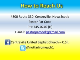 #800 Route 330, Centreville, Nova Scotia
            Pastor Pat Cook
           PH: 745-0240 (H)
  E-mail: pastorpatcook@gmail.com

Centreville United Baptist Church – C.S.I.
           @notfarfromeach1
 