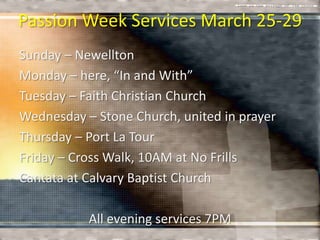 Passion Week Services March 25-29
Sunday – Newellton
Monday – here, “In and With”
Tuesday – Faith Christian Church
Wednesday – Stone Church, united in prayer
Thursday – Port La Tour
Friday – Cross Walk, 10AM at No Frills
Cantata at Calvary Baptist Church

           All evening services 7PM
 