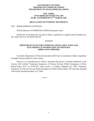 1
GOVERNMENT OF INDIA
MINISTRY OF COMMUNICATIONS
DEPARTMENT OF TELECOMMUNICATIONS
LOK SABHA
UNSTARRED QUESTION NO. 3453
TO BE ANSWERED ON 17TH
MARCH, 2021
REGULATION OF INTERNET SHUTDOWNS
3453. SHRI RAJMOHAN UNNITHAN:
Will the Minister of COMMUNICATIONS be pleased to state:
whether the Government has any plan to frame a legislation to regulate internet shutdown in
the country and if so, the details thereof?
ANSWER
MINISTER OF STATE FOR COMMUNICATIONS, EDUCATION AND
ELECTRONICS & INFORMATION TECHNOLOGY
(SHRI SANJAY DHOTRE)
At present, Department of Telecommunications (DoT) has no such plan to frame a legislation
to regulate internet shutdown in the country.
However, it is intimated that in order to streamline the process of internet shutdowns in the
Country, DoT notified “Temporary Suspension of Telecom Services (Public Emergency or Public
Safety) Rules, 2017” on 07.08.2017 under section 7 of Indian Telegraph Act, 1885. Temporary
Suspension of Telecom Services (Public Emergency & Public Safety) Rules, 2017 has been amended
vide Gazette Notification dated 10.11.2020
*****
 