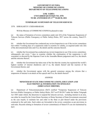 1
GOVERNMENT OF INDIA
MINISTRY OF COMMUNICATIONS
DEPARTMENT OF TELECOMMUNICATIONS
LOK SABHA
UNSTARRED QUESTION NO. 3570
TO BE ANSWERED ON 17TH
MARCH, 2021
TEMPORARY SUSPENSION OF TELECOM SERVICES
3570. SHRI KARTI P. CHIDAMBARAM:
Will the Minister of COMMUNICATIONS be pleased to state:
(a) the status of formation of review committees under rule 2(5) of the Temporary Suspension of
Telecom Services (Public Emergency or Public Safety) Rules, 2017 across the country, State/UT-
wise;
(b) whether the Government has conducted any review/inspection to see if the review committees
met within 5 working days of a suspension order to examine its validity, as required under rule 2(6)
of the abovementioned rules and if so, the details and the outcome thereof;
(c) whether the Government has conducted any review/inspection to see if the review committees
subsequently met every 7 days to examine whether the continuation of the suspension is still
warranted, as directed by the Supreme Court in the Anuradha Bhasin judgement and if so, the details
and the outcome thereof;
(d) whether the Government has taken note of the fact that the country has registered the world’s
highest number of internet shutdowns and if so, the details thereof and the reaction of the
Government thereto; and
(e) whether the Government agrees with the general consensus among the citizens that a
suspension of internet is an attack on free speech and if so, the details thereof?
ANSWER
MINISTER OF STATE FOR COMMUNICATIONS, EDUCATION AND
ELECTRONICS & INFORMATION TECHNOLOGY
(SHRI SANJAY DHOTRE)
(a) Department of Telecommunications (DoT) notified “Temporary Suspension of Telecom
Services (Public Emergency or Public Safety) Rules, 2017 on 07.08.2017 under the Indian Telegraph
Act 1885 under which, the directions to suspend the telecom services, including internet in an area,
can either be issued by the Union Home Secretary or Home Secretary of State Government concerned
as the case maybe, to maintain law and order in the State or part thereof under the provisions
contained in the said rules. Such orders are forwarded to the review committee as per provisions in
said rules. Records relating to formation of review committee(s) of States/UTs are not maintained by
DoT.
 