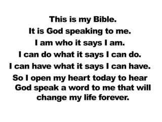 This is my Bible.
      It is God speaking to me.
        I am who it says I am.
   I can do what it says I can do.
I can have what it says I can have.
 So I open my heart today to hear
  God speak a word to me that will
         change my life forever.
 