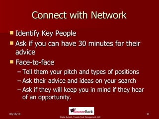 Connect with Network Identify Key People Ask if you can have 30 minutes for their advice Face-to-face Tell them your pitch and types of positions Ask their advice and ideas on your search Ask if they will keep you in mind if they hear of an opportunity. 