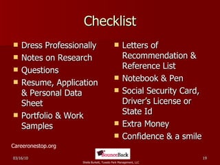 Checklist Dress Professionally Notes on Research Questions Resume, Application & Personal Data Sheet Portfolio & Work Samples Letters of Recommendation & Reference List Notebook & Pen Social Security Card, Driver’s License or State Id Extra Money Confidence & a smile Careeronestop.org 