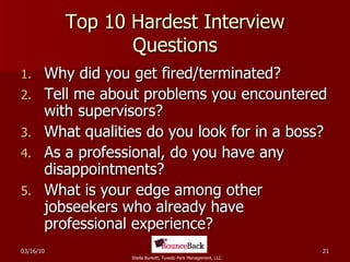 Top 10 Hardest Interview Questions Why did you get fired/terminated? Tell me about problems you encountered with supervisors? What qualities do you look for in a boss? As a professional, do you have any disappointments? What is your edge among other jobseekers who already have professional experience? 