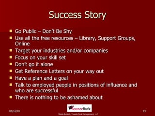Success Story Go Public – Don’t Be Shy Use all the free resources – Library, Support Groups, Online Target your industries and/or companies Focus on your skill set Don’t go it alone Get Reference Letters on your way out Have a plan and a goal Talk to employed people in positions of influence and who are successful There is nothing to be ashamed about 