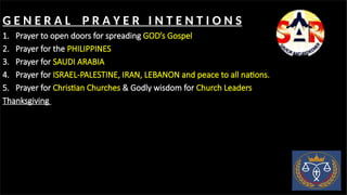 G E N E R A L P R A Y E R I N T E N T I O N S
1. Prayer to open doors for spreading GOD’s Gospel
2. Prayer for the PHILIPPINES
3. Prayer for SAUDI ARABIA
4. Prayer for ISRAEL-PALESTINE, IRAN, LEBANON and peace to all nations.
5. Prayer for Christian Churches & Godly wisdom for Church Leaders
Thanksgiving
 