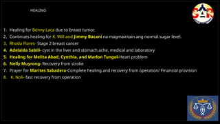 HEALING
1. Healing for Benny Laca due to breast tumor.
2. Continues healing for K. Will and Jimmy Bacani na magmaintain ang normal sugar level.
3. Rhoda Flores- Stage 2 breast cancer
4. Adelaida Sabili- cyst in the liver and stomach ache, medical and laboratory
5. Healing for Melita Abad, Cynthia, and Marlon Tungol-Heart problem
6. Nelly Muyrong- Recovery from stroke
7. Prayer for Marites Sabadera-Complete healing and recovery from operation/ Financial provision
8. K. Noli- fast recovery from operation
 