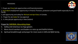 PROVISIONS
1. Prayer ate Cheryl job opportunities and financial provision.
2. Kuya Mark-employment opportunity in Finland, Provision, protection and good health especially for the
family.
3. Job opportunity and safety for Michael and April Datu in Canada.
4. Prayer for ate Gabie for visa approval
5. K. Kiko Job-Job opportunity in New Zealand
Prayer for SAR/RJAK, Abounding Hope
6. Safety and victorious na mga gawain.
7. More church workers and leaders to raise up and faithful tithers.
8. Spiritual breakthrough and prayer for more souls in SAR and RJAK family.
 