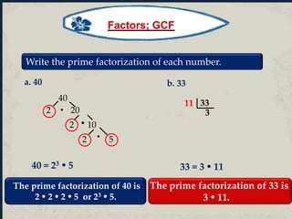 Write the prime factorization of each number.
a. 40
40
2 20
2 10


2 5
33
3
11
b. 33
40 = 23  5 33 = 3  11
The prime factorization of 40 is
2  2  2  5 or 23  5.
The prime factorization of 33 is
3  11.
Factors; GCF
 