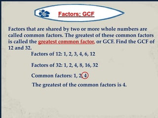 Factors that are shared by two or more whole numbers are
called common factors. The greatest of these common factors
is called the greatest common factor, or GCF. Find the GCF of
12 and 32.
Factors of 12: 1, 2, 3, 4, 6, 12
Factors of 32: 1, 2, 4, 8, 16, 32
Common factors: 1, 2, 4
The greatest of the common factors is 4.
Factors; GCF
 