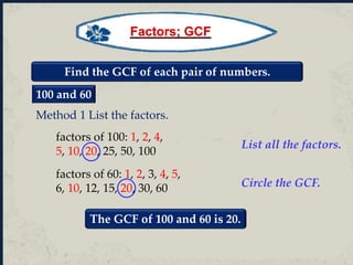 Find the GCF of each pair of numbers.
100 and 60
factors of 100: 1, 2, 4,
5, 10, 20, 25, 50, 100
factors of 60: 1, 2, 3, 4, 5,
6, 10, 12, 15, 20, 30, 60
The GCF of 100 and 60 is 20.
List all the factors.
Circle the GCF.
Method 1 List the factors.
Factors; GCF
 