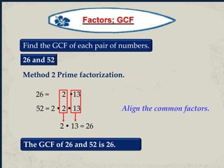 Find the GCF of each pair of numbers.
26 and 52
26 = 2 13
52 = 2  2  13 Align the common factors.
2  13 = 26
The GCF of 26 and 52 is 26.
Method 2 Prime factorization.
Factors; GCF
 