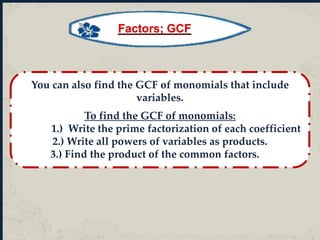 You can also find the GCF of monomials that include
variables.
To find the GCF of monomials:
1.) Write the prime factorization of each coefficient
2.) Write all powers of variables as products.
3.) Find the product of the common factors.
Factors; GCF
 