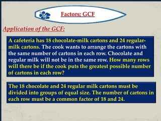 Application of the GCF:
A cafeteria has 18 chocolate-milk cartons and 24 regular-
milk cartons. The cook wants to arrange the cartons with
the same number of cartons in each row. Chocolate and
regular milk will not be in the same row. How many rows
will there be if the cook puts the greatest possible number
of cartons in each row?
The 18 chocolate and 24 regular milk cartons must be
divided into groups of equal size. The number of cartons in
each row must be a common factor of 18 and 24.
Factors; GCF
 