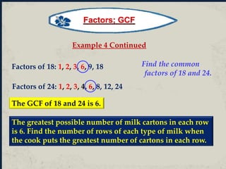 Example 4 Continued
Factors of 18: 1, 2, 3, 6, 9, 18
Factors of 24: 1, 2, 3, 4, 6, 8, 12, 24
Find the common
factors of 18 and 24.
The GCF of 18 and 24 is 6.
The greatest possible number of milk cartons in each row
is 6. Find the number of rows of each type of milk when
the cook puts the greatest number of cartons in each row.
Factors; GCF
 