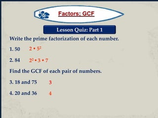 Lesson Quiz: Part 1
Write the prime factorization of each number.
1. 50
2. 84
Find the GCF of each pair of numbers.
3. 18 and 75
4. 20 and 36
22  3  7
2  52
4
3
Factors; GCF
 